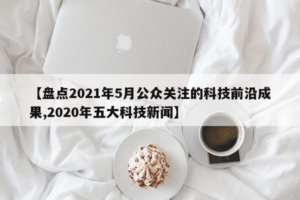 【盘点2021年5月公众关注的科技前沿成果,2020年五大科技新闻】