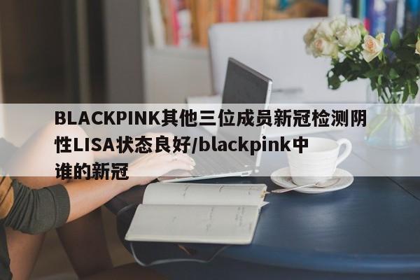 BLACKPINK其他三位成员新冠检测阴性LISA状态良好/blackpink中谁的新冠