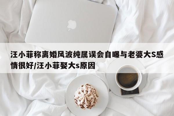 汪小菲称离婚风波纯属误会自曝与老婆大S感情很好/汪小菲娶大s原因