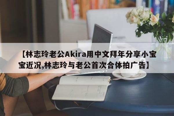 【林志玲老公Akira用中文拜年分享小宝宝近况,林志玲与老公首次合体拍广告】