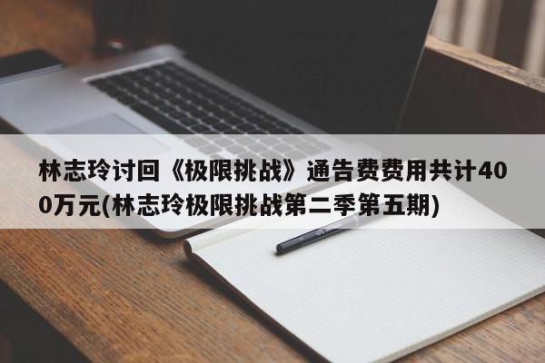 林志玲讨回《极限挑战》通告费费用共计400万元(林志玲极限挑战第二季第五期)
