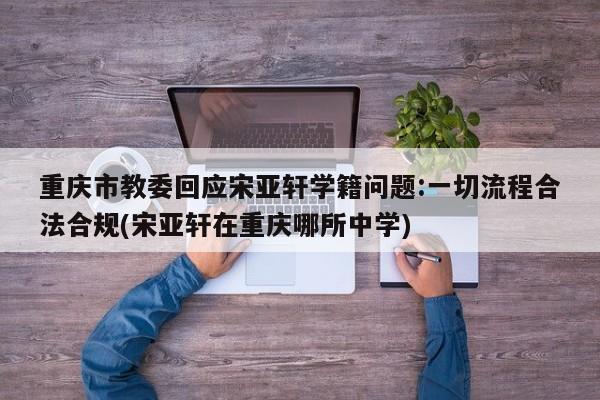 重庆市教委回应宋亚轩学籍问题:一切流程合法合规(宋亚轩在重庆哪所中学)