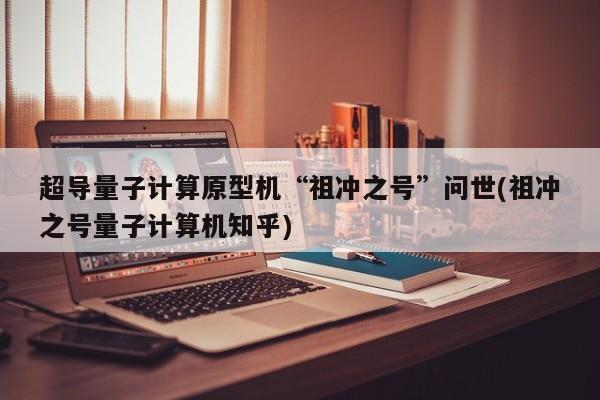 超导量子计算原型机“祖冲之号”问世(祖冲之号量子计算机知乎)