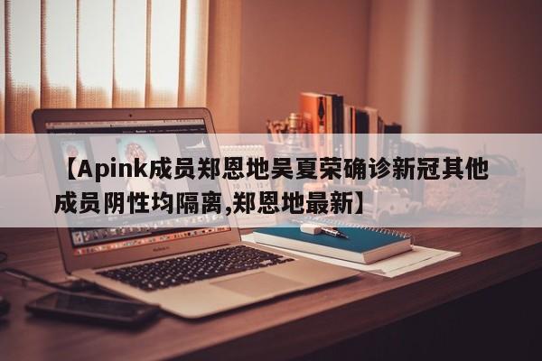【Apink成员郑恩地吴夏荣确诊新冠其他成员阴性均隔离,郑恩地最新】