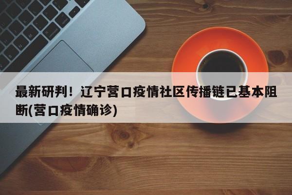 最新研判！辽宁营口疫情社区传播链已基本阻断(营口疫情确诊)
