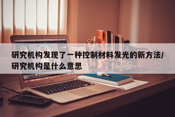 研究机构发现了一种控制材料发光的新方法/研究机构是什么意思