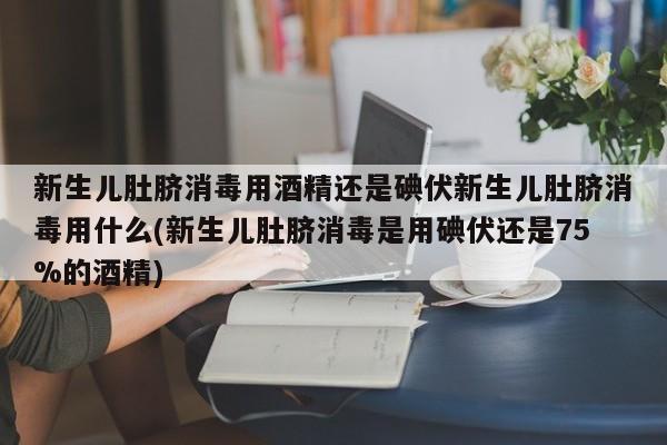 新生儿肚脐消毒用酒精还是碘伏新生儿肚脐消毒用什么(新生儿肚脐消毒是用碘伏还是75%的酒精)
