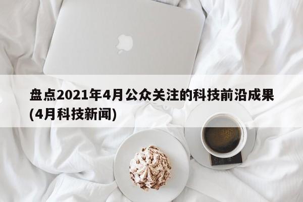 盘点2021年4月公众关注的科技前沿成果(4月科技新闻)