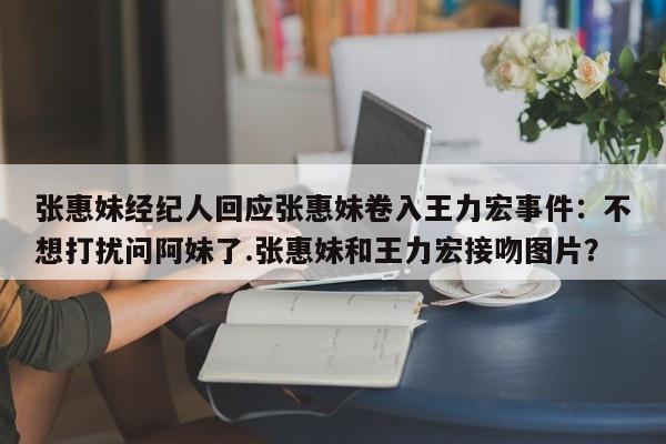 张惠妹经纪人回应张惠妹卷入王力宏事件：不想打扰问阿妹了.张惠妹和王力宏接吻图片？