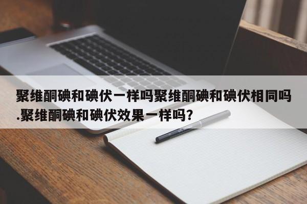 聚维酮碘和碘伏一样吗聚维酮碘和碘伏相同吗.聚维酮碘和碘伏效果一样吗？