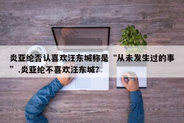 炎亚纶否认喜欢汪东城称是“从未发生过的事”.炎亚纶不喜欢汪东城？