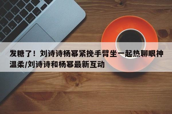 发糖了！刘诗诗杨幂紧挽手臂坐一起热聊眼神温柔/刘诗诗和杨幂最新互动