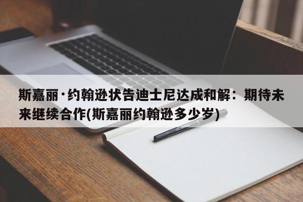 斯嘉丽·约翰逊状告迪士尼达成和解：期待未来继续合作(斯嘉丽约翰逊多少岁)