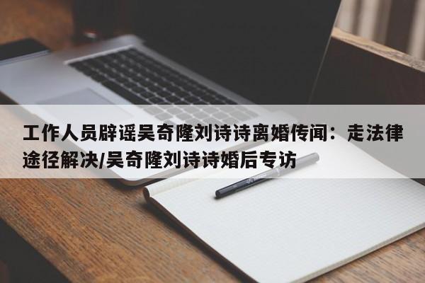 工作人员辟谣吴奇隆刘诗诗离婚传闻：走法律途径解决/吴奇隆刘诗诗婚后专访