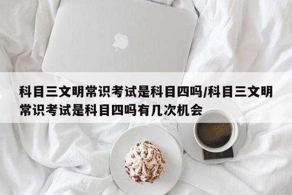科目三文明常识考试是科目四吗/科目三文明常识考试是科目四吗有几次机会