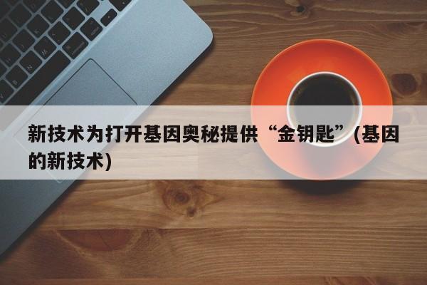 新技术为打开基因奥秘提供“金钥匙”(基因的新技术)