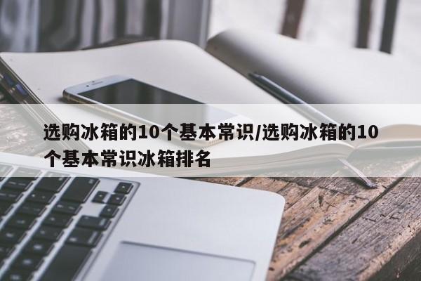 选购冰箱的10个基本常识/选购冰箱的10个基本常识冰箱排名