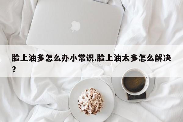 脸上油多怎么办小常识.脸上油太多怎么解决？