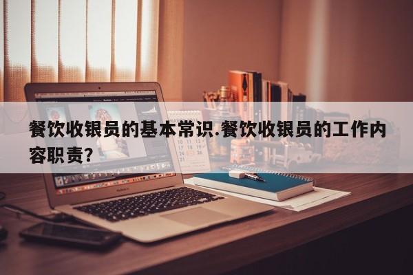 餐饮收银员的基本常识.餐饮收银员的工作内容职责？