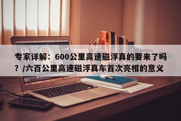 专家详解：600公里高速磁浮真的要来了吗？/六百公里高速磁浮真车首次亮相的意义