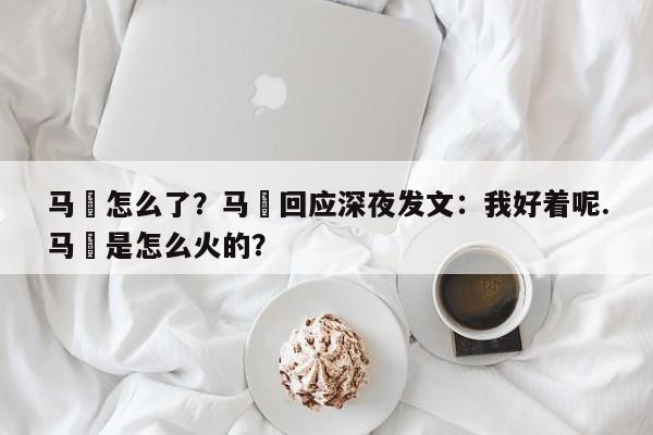 马頔怎么了？马頔回应深夜发文：我好着呢.马頔是怎么火的？