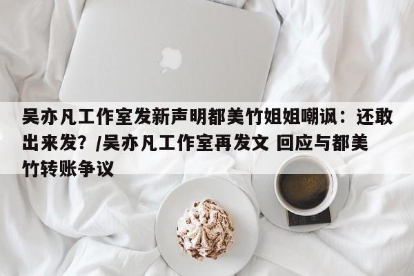 吴亦凡工作室发新声明都美竹姐姐嘲讽：还敢出来发？/吴亦凡工作室再发文 回应与都美竹转账争议