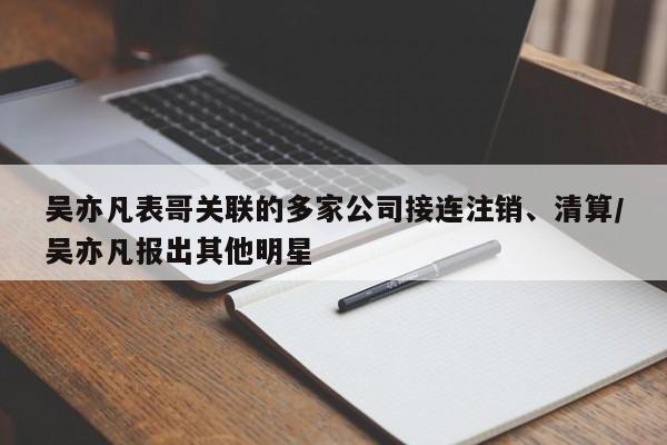 吴亦凡表哥关联的多家公司接连注销、清算/吴亦凡报出其他明星