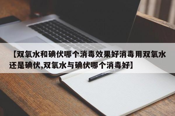 【双氧水和碘伏哪个消毒效果好消毒用双氧水还是碘伏,双氧水与碘伏哪个消毒好】