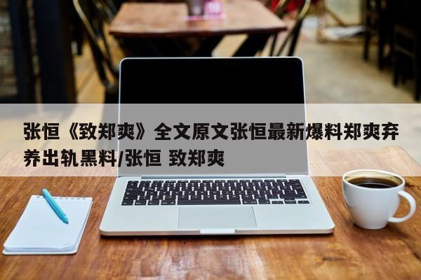 张恒《致郑爽》全文原文张恒最新爆料郑爽弃养出轨黑料/张恒 致郑爽