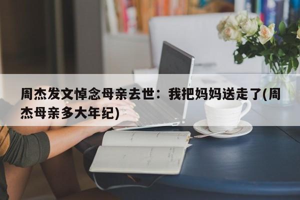 周杰发文悼念母亲去世：我把妈妈送走了(周杰母亲多大年纪)