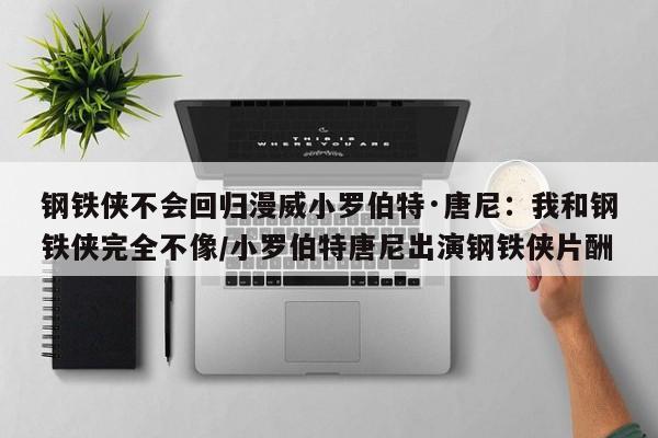 钢铁侠不会回归漫威小罗伯特·唐尼：我和钢铁侠完全不像/小罗伯特唐尼出演钢铁侠片酬
