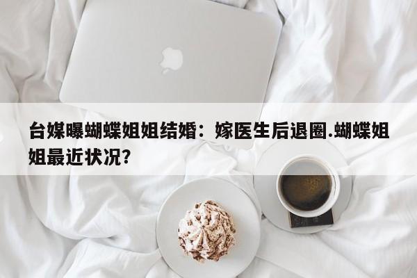 台媒曝蝴蝶姐姐结婚：嫁医生后退圈.蝴蝶姐姐最近状况？