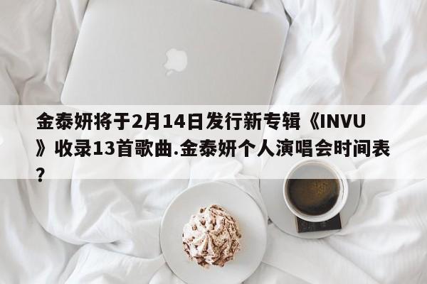 金泰妍将于2月14日发行新专辑《INVU》收录13首歌曲.金泰妍个人演唱会时间表？