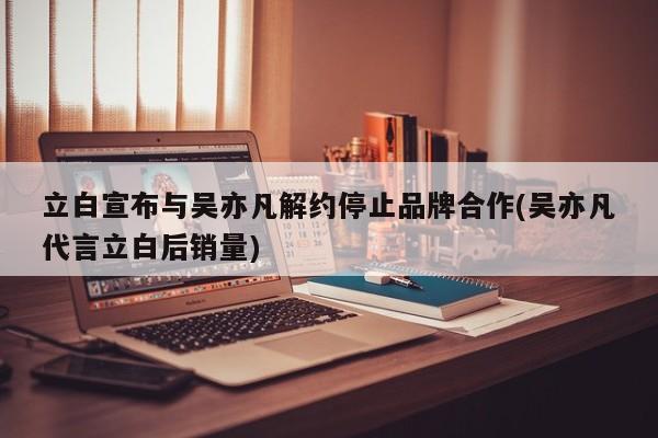 立白宣布与吴亦凡解约停止品牌合作(吴亦凡代言立白后销量)