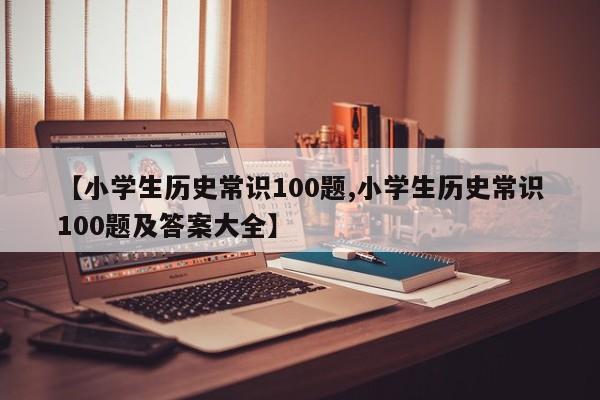 【小学生历史常识100题,小学生历史常识100题及答案大全】