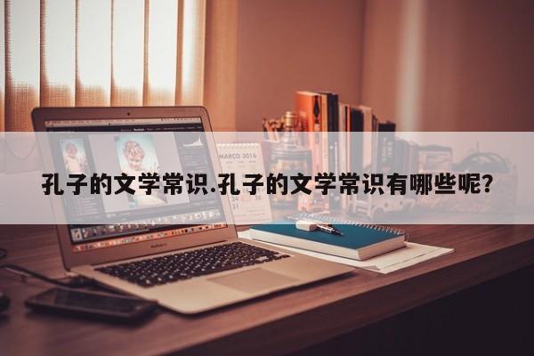 孔子的文学常识.孔子的文学常识有哪些呢？