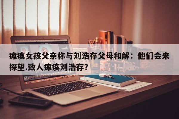 瘫痪女孩父亲称与刘浩存父母和解：他们会来探望.致人瘫痪刘浩存？