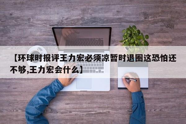 【环球时报评王力宏必须凉暂时退圈这恐怕还不够,王力宏会什么】