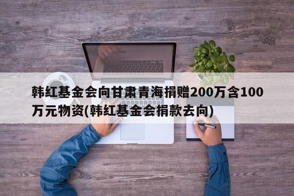韩红基金会向甘肃青海捐赠200万含100万元物资(韩红基金会捐款去向)
