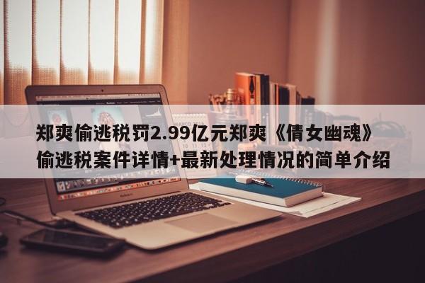郑爽偷逃税罚2.99亿元郑爽《倩女幽魂》偷逃税案件详情+最新处理情况的简单介绍