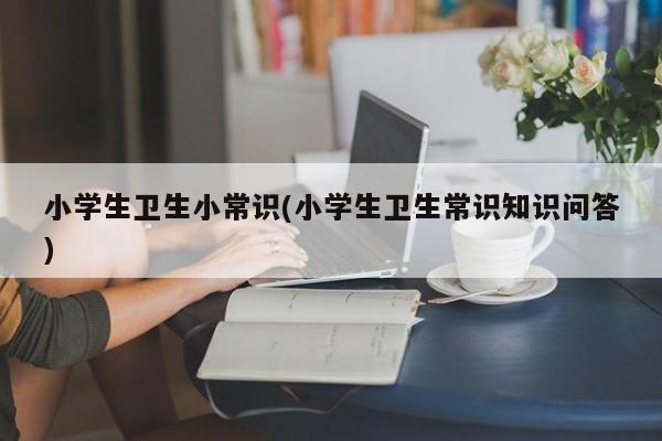 小学生卫生小常识(小学生卫生常识知识问答)