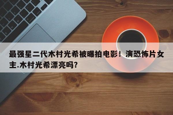 最强星二代木村光希被曝拍电影！演恐怖片女主.木村光希漂亮吗？