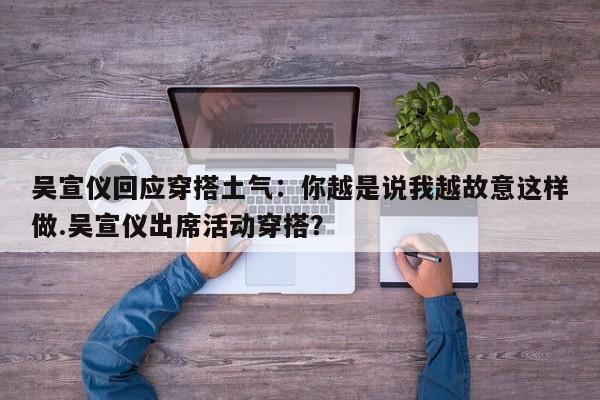 吴宣仪回应穿搭土气：你越是说我越故意这样做.吴宣仪出席活动穿搭？