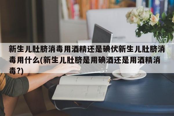 新生儿肚脐消毒用酒精还是碘伏新生儿肚脐消毒用什么(新生儿肚脐是用碘酒还是用酒精消毒?)