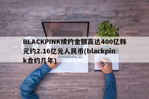 BLACKPINK续约金额高达400亿韩元约2.16亿元人民币(blackpink合约几年)