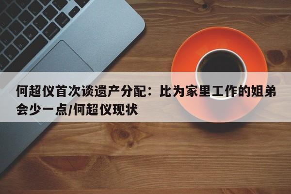 何超仪首次谈遗产分配：比为家里工作的姐弟会少一点/何超仪现状