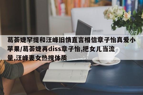 葛荟婕罕提和汪峰旧情直言相信章子怡真爱小苹果/葛荟婕再diss章子怡,把女儿当流量,汪峰妻女热搜体质