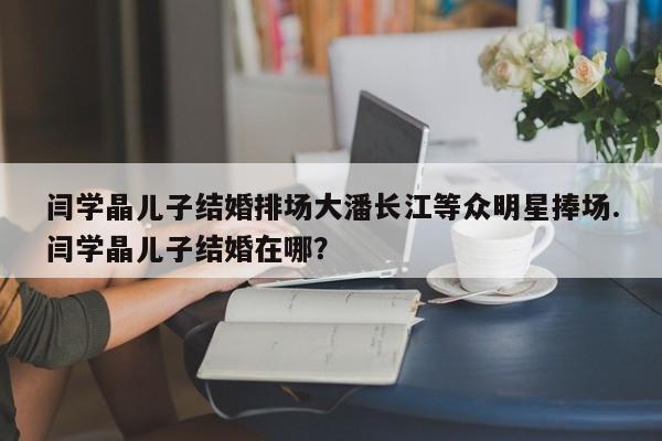 闫学晶儿子结婚排场大潘长江等众明星捧场.闫学晶儿子结婚在哪？