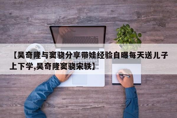 【吴奇隆与窦骁分享带娃经验自曝每天送儿子上下学,吴奇隆窦骁宋轶】
