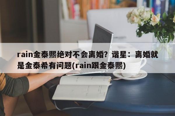 rain金泰熙绝对不会离婚？谐星：离婚就是金泰希有问题(rain跟金泰熙)
